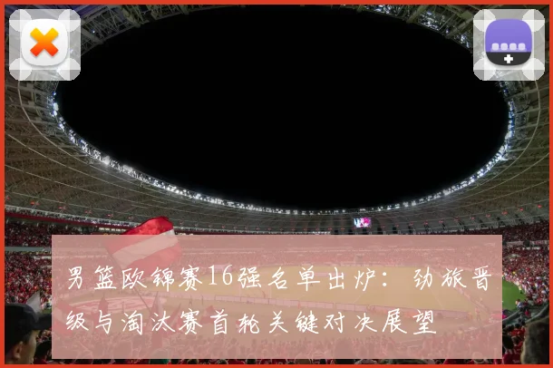 男篮欧锦赛16强名单出炉：劲旅晋级与淘汰赛首轮关键对决展望