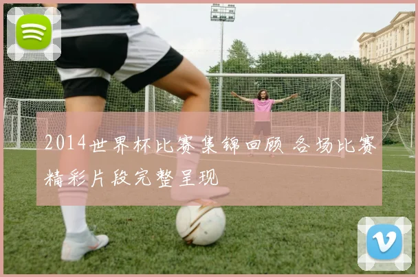 2014世界杯比赛集锦回顾 各场比赛精彩片段完整呈现