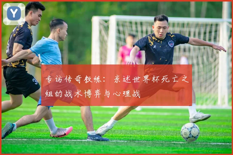专访传奇教练：亲述世界杯死亡之组的战术博弈与心理战
