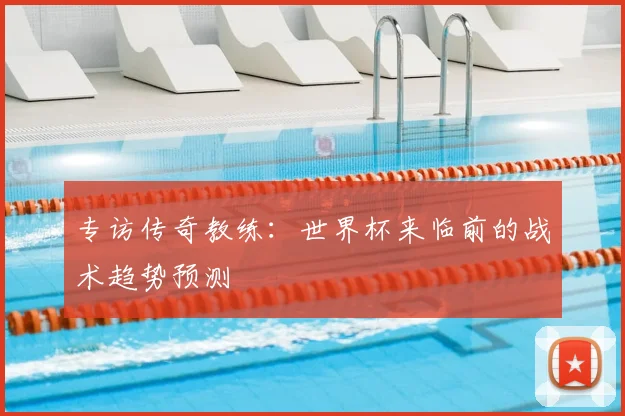 专访传奇教练：世界杯来临前的战术趋势预测