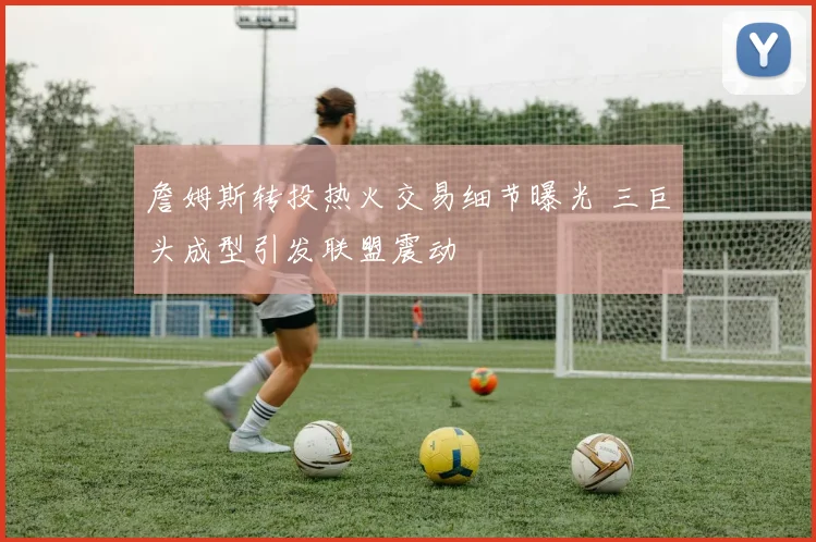 詹姆斯转投热火交易细节曝光 三巨头成型引发联盟震动