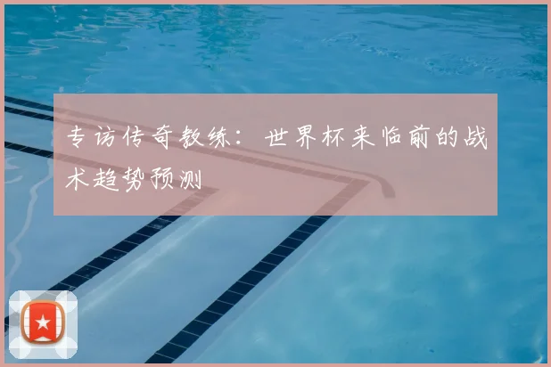 专访传奇教练：世界杯来临前的战术趋势预测