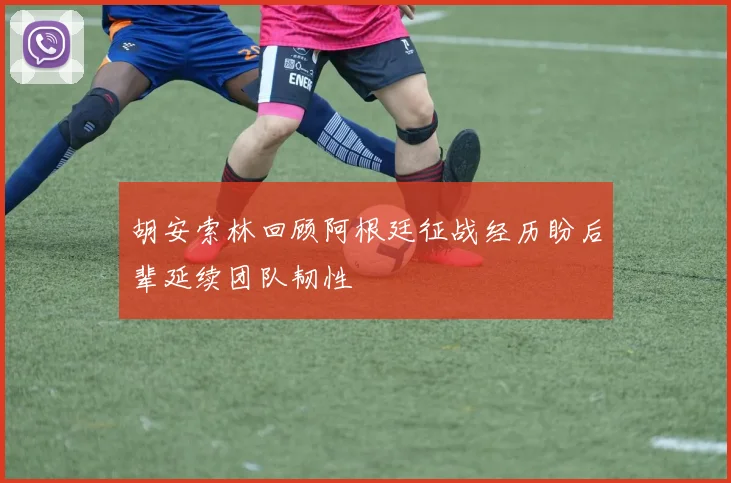胡安索林回顾阿根廷征战经历盼后辈延续团队韧性