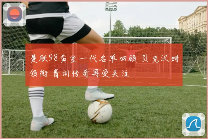 曼联98黄金一代名单回顾 贝克汉姆领衔 青训传奇再受关注