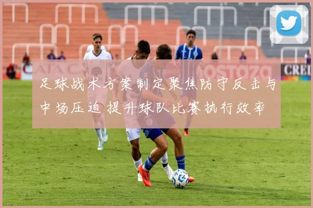 足球战术方案制定聚焦防守反击与中场压迫 提升球队比赛执行效率