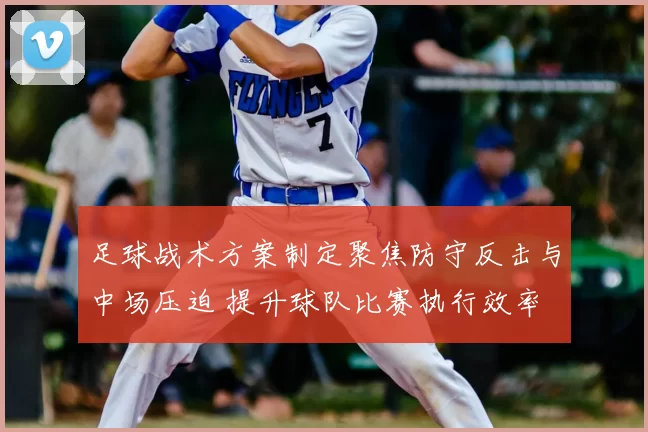 足球战术方案制定聚焦防守反击与中场压迫 提升球队比赛执行效率