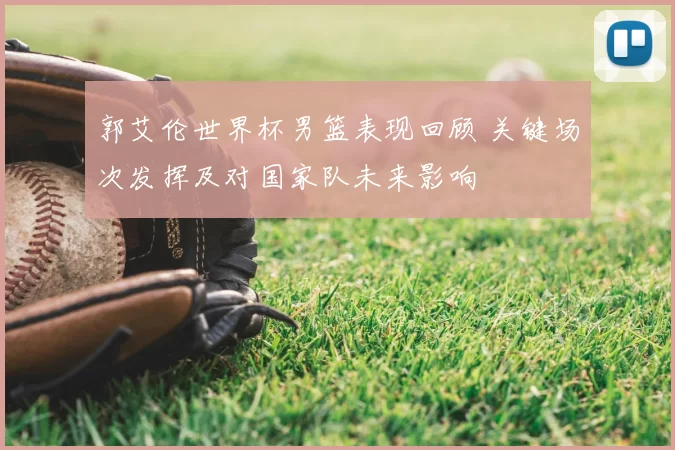 郭艾伦世界杯男篮表现回顾 关键场次发挥及对国家队未来影响