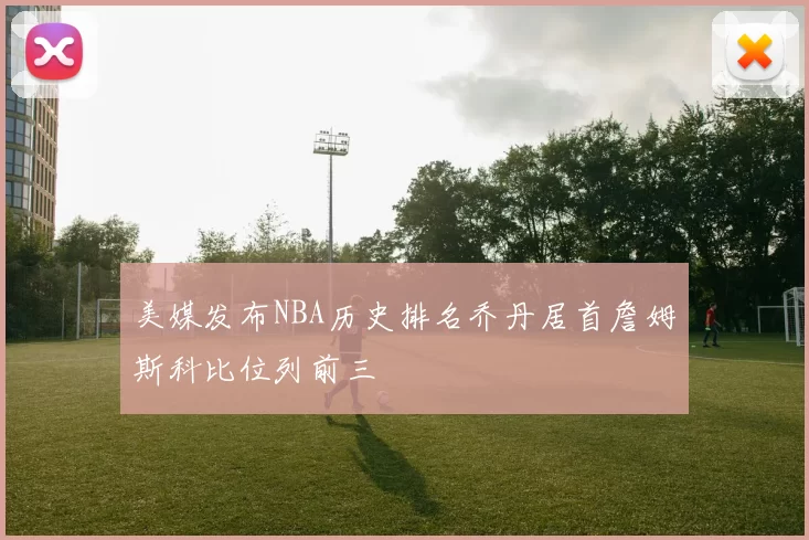美媒发布NBA历史排名乔丹居首詹姆斯科比位列前三