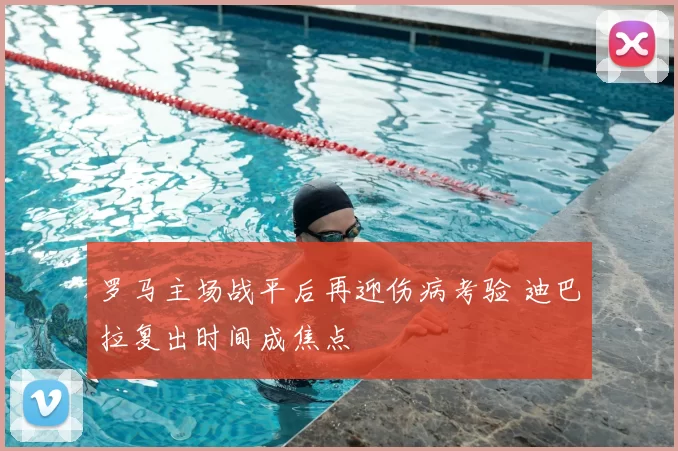 罗马主场战平后再迎伤病考验 迪巴拉复出时间成焦点