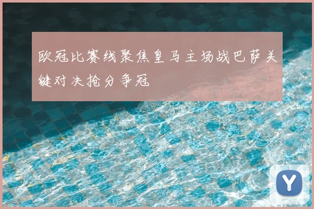 欧冠比赛线聚焦皇马主场战巴萨关键对决抢分争冠