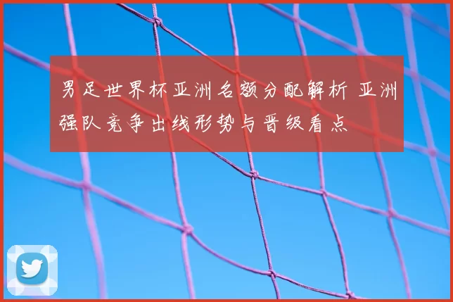 男足世界杯亚洲名额分配解析 亚洲强队竞争出线形势与晋级看点