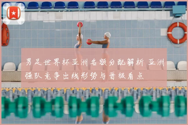 男足世界杯亚洲名额分配解析 亚洲强队竞争出线形势与晋级看点