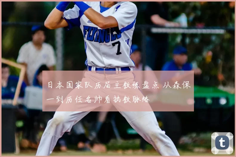 日本国家队历届主教练盘点 从森保一到历任名帅看执教脉络