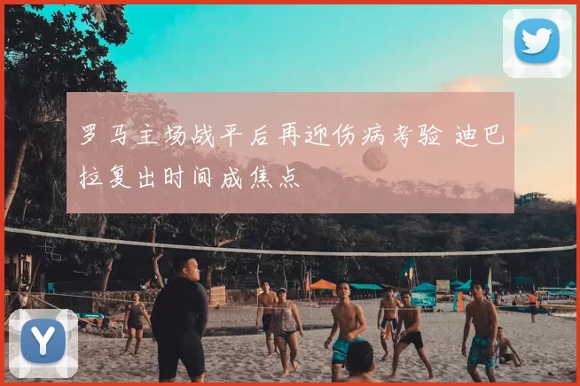 罗马主场战平后再迎伤病考验 迪巴拉复出时间成焦点