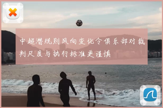 中超潜规则风向变化令俱乐部对裁判尺度与执行标准更谨慎