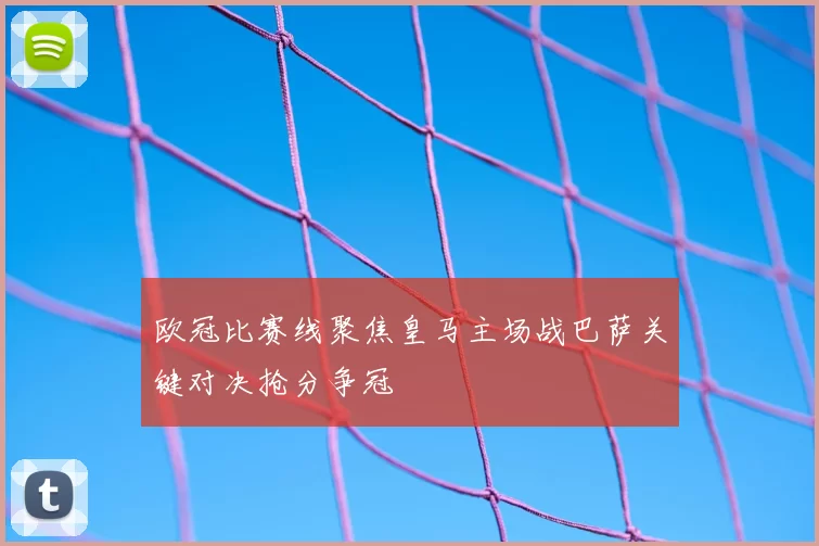 欧冠比赛线聚焦皇马主场战巴萨关键对决抢分争冠