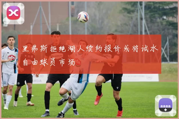 里弗斯拒绝湖人续约报价或将试水自由球员市场