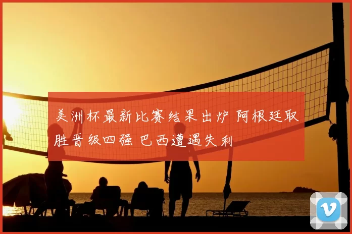 美洲杯最新比赛结果出炉 阿根廷取胜晋级四强 巴西遭遇失利