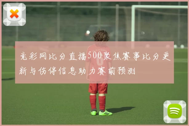 竞彩网比分直播500聚焦赛事比分更新与伤停信息助力赛前预测