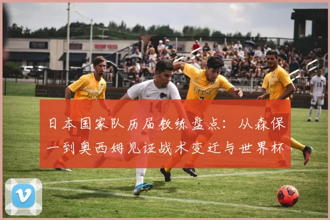 日本国家队历届教练盘点：从森保一到奥西姆见证战术变迁与世界杯征程