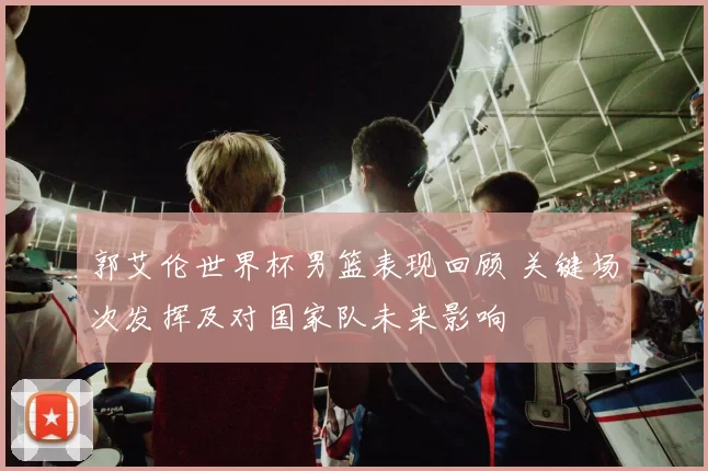 郭艾伦世界杯男篮表现回顾 关键场次发挥及对国家队未来影响