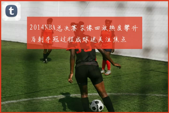 2014NBA总决赛录像回放热度攀升 马刺夺冠过程成球迷关注焦点