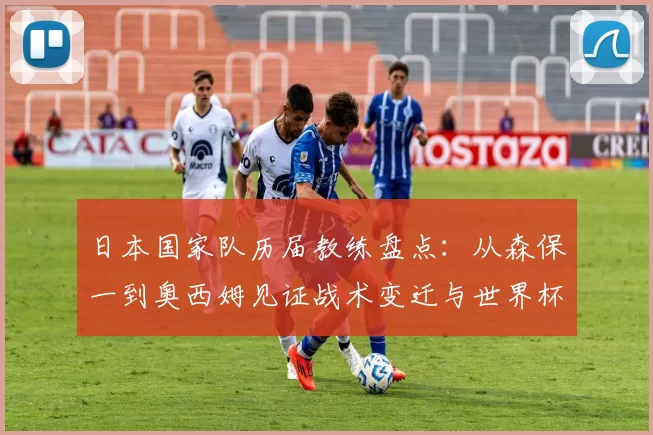 日本国家队历届教练盘点：从森保一到奥西姆见证战术变迁与世界杯征程